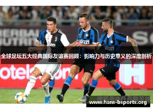 全球足坛五大经典国际友谊赛回顾：影响力与历史意义的深度剖析