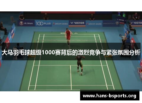 大马羽毛球超级1000赛背后的激烈竞争与紧张氛围分析