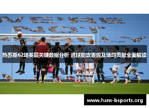 热苏斯62场英超关键数据分析 进球助攻表现及场均贡献全面解读