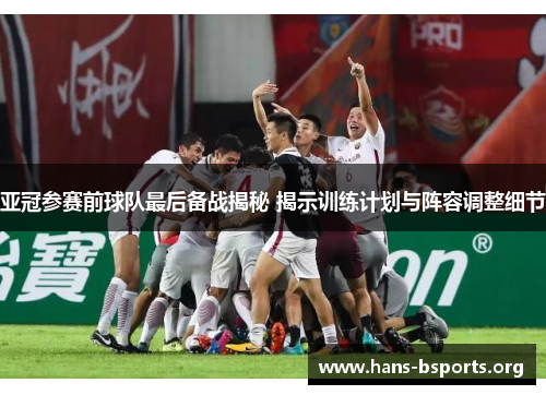 亚冠参赛前球队最后备战揭秘 揭示训练计划与阵容调整细节